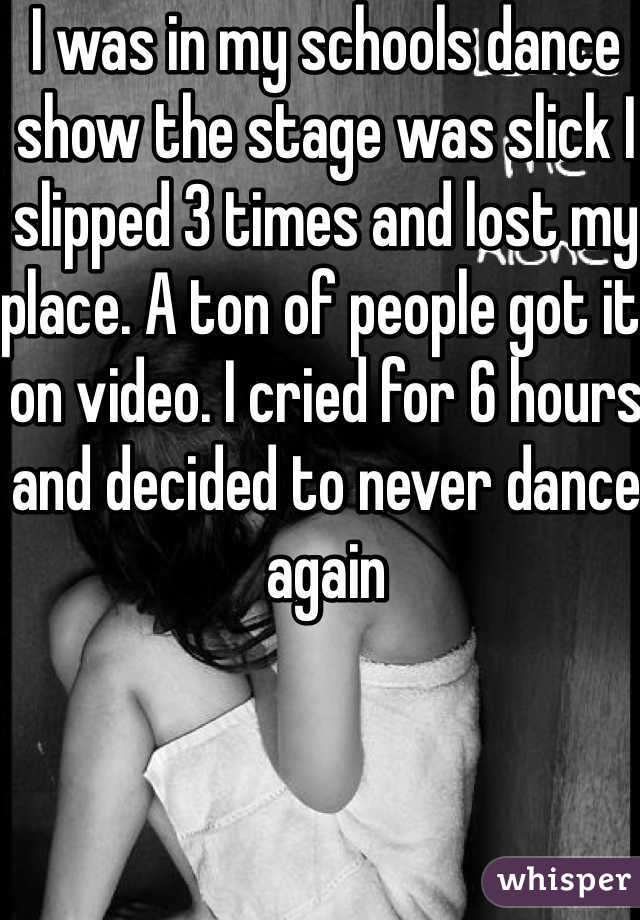 I was in my schools dance show the stage was slick I slipped 3 times and lost my place. A ton of people got it on video. I cried for 6 hours and decided to never dance again 