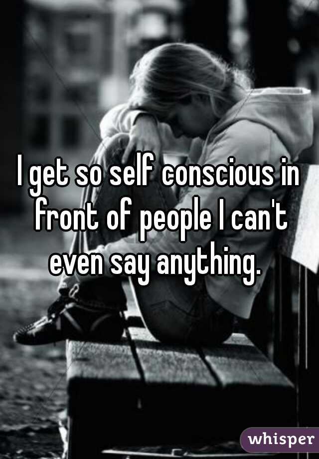 I get so self conscious in front of people I can't even say anything.  