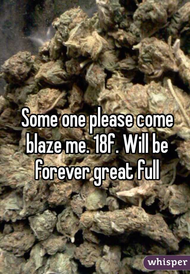 Some one please come blaze me. 18f. Will be forever great full 