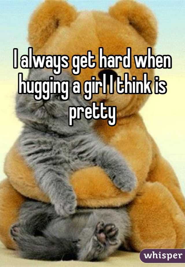 I always get hard when hugging a girl I think is pretty 