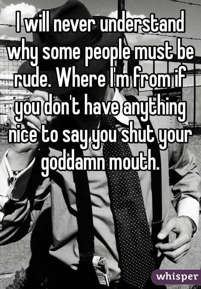 I will never understand why some people must be rude. Where I'm from if you don't have anything nice to say you shut your goddamn mouth. 