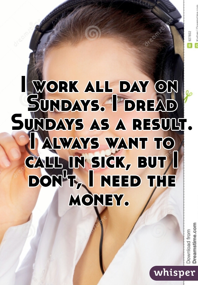 I work all day on Sundays. I dread Sundays as a result. I always want to call in sick, but I don't, I need the money. 