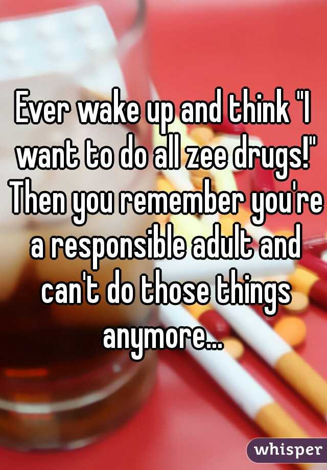 Ever wake up and think "I want to do all zee drugs!" Then you remember you're a responsible adult and can't do those things anymore... 