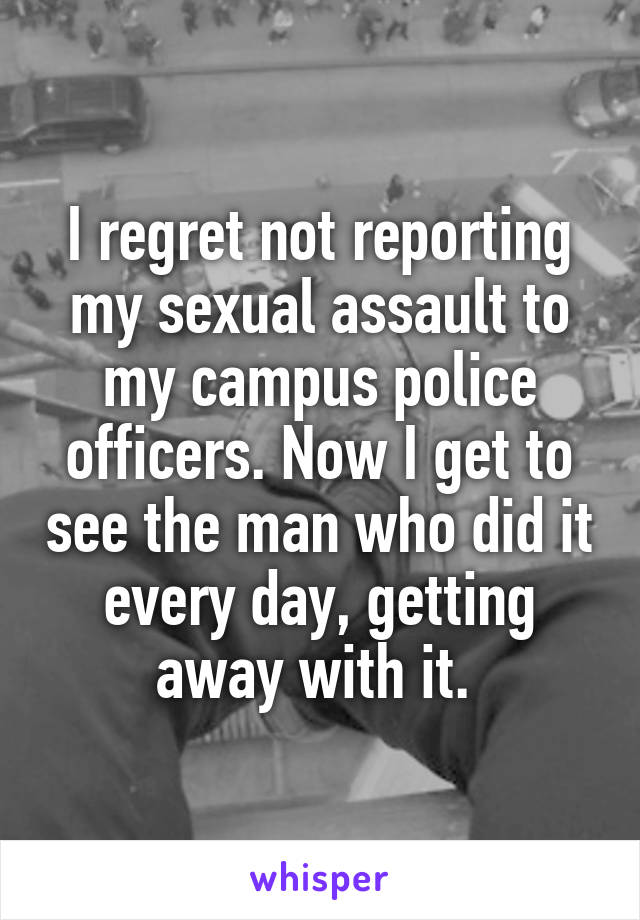 I regret not reporting my sexual assault to my campus police officers. Now I get to see the man who did it every day, getting away with it. 