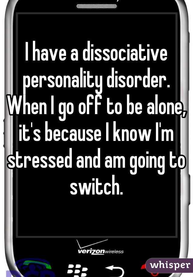 I have a dissociative personality disorder. When I go off to be alone, it's because I know I'm stressed and am going to switch.