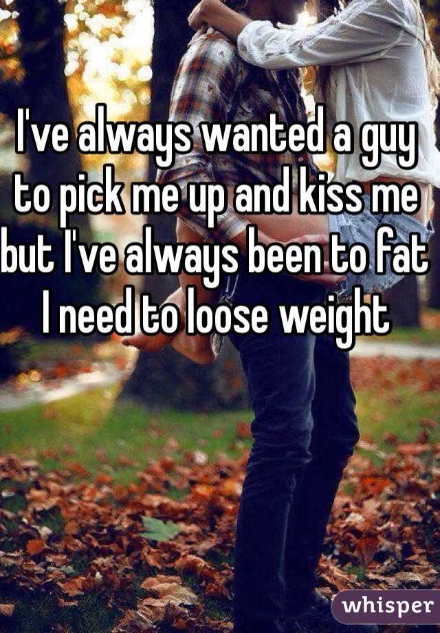 I've always wanted a guy to pick me up and kiss me but I've always been to fat I need to loose weight 