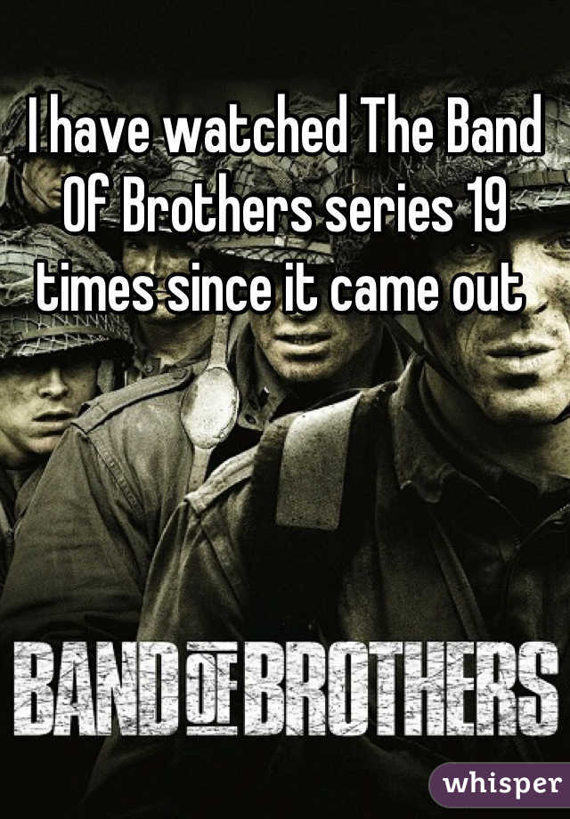 I have watched The Band Of Brothers series 19 times since it came out 