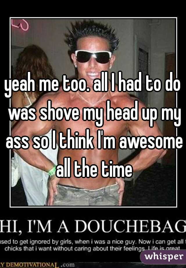 yeah me too. all I had to do was shove my head up my ass so I think I'm awesome all the time