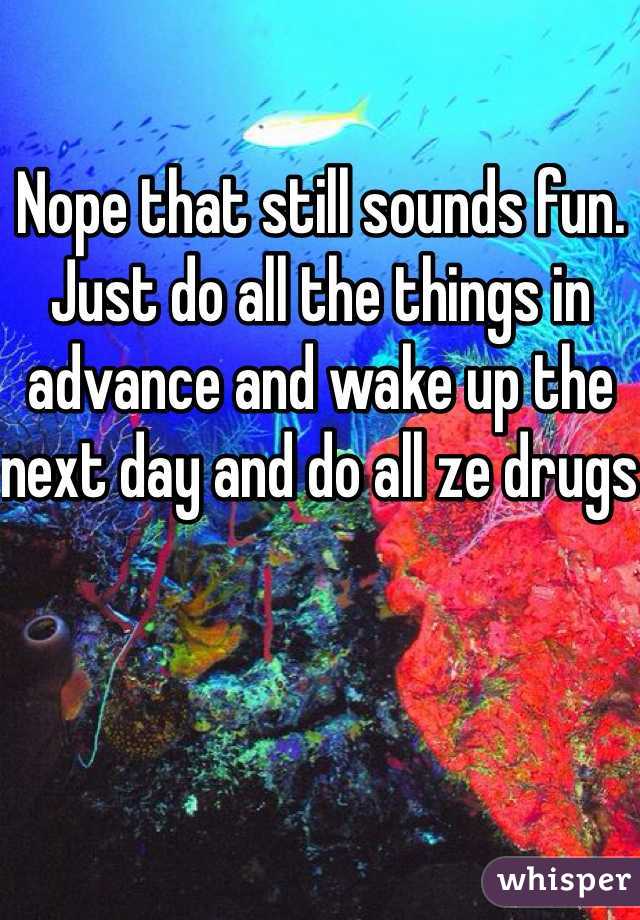 Nope that still sounds fun. Just do all the things in advance and wake up the next day and do all ze drugs 