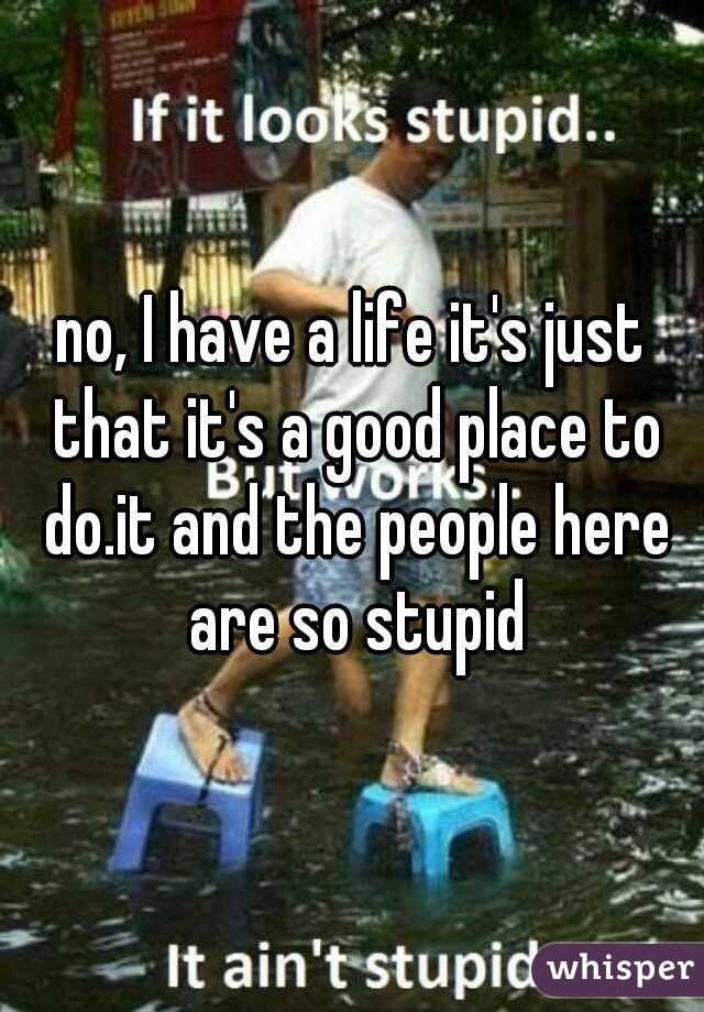 no, I have a life it's just that it's a good place to do.it and the people here are so stupid