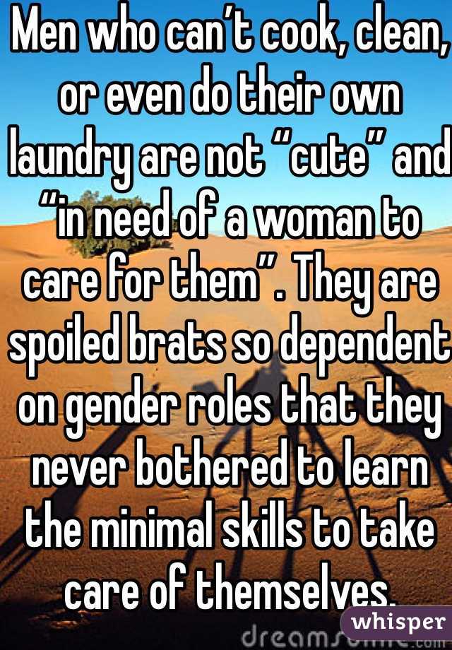 Men who can’t cook, clean, or even do their own laundry are not “cute” and “in need of a woman to care for them”. They are spoiled brats so dependent on gender roles that they never bothered to learn the minimal skills to take care of themselves.