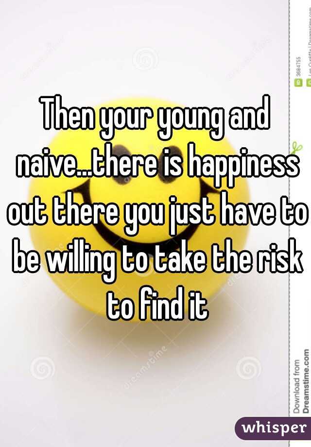 Then your young and naive...there is happiness out there you just have to be willing to take the risk to find it