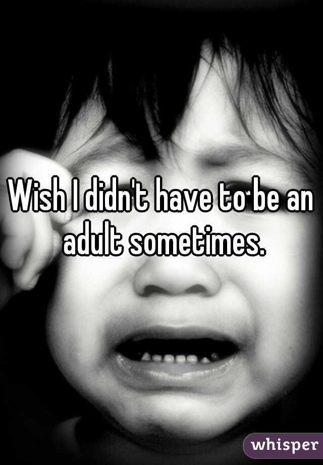 Wish I didn't have to be an adult sometimes.