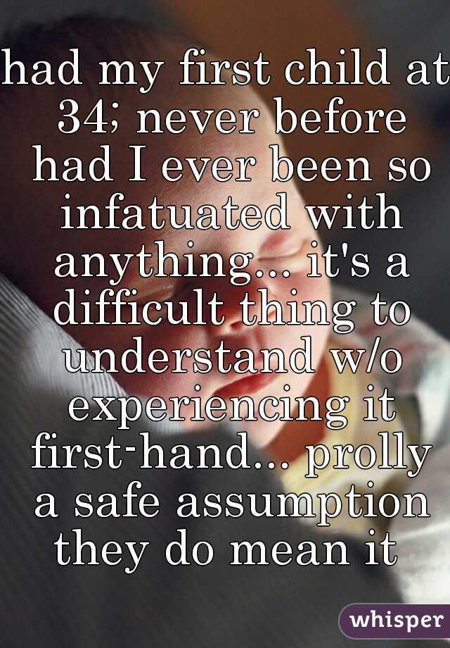 had my first child at 34; never before had I ever been so infatuated with anything... it's a difficult thing to understand w/o experiencing it first-hand... prolly a safe assumption they do mean it 