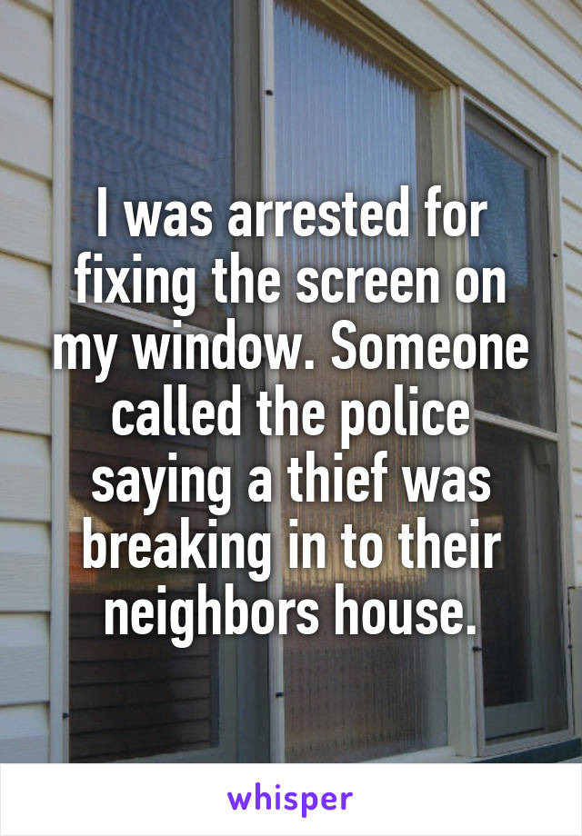 I was arrested for fixing the screen on my window. Someone called the police saying a thief was breaking in to their neighbors house.