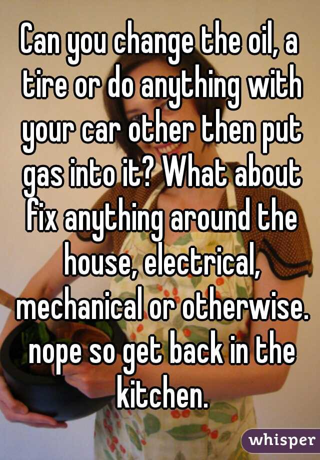 Can you change the oil, a tire or do anything with your car other then put gas into it? What about fix anything around the house, electrical, mechanical or otherwise. nope so get back in the kitchen.