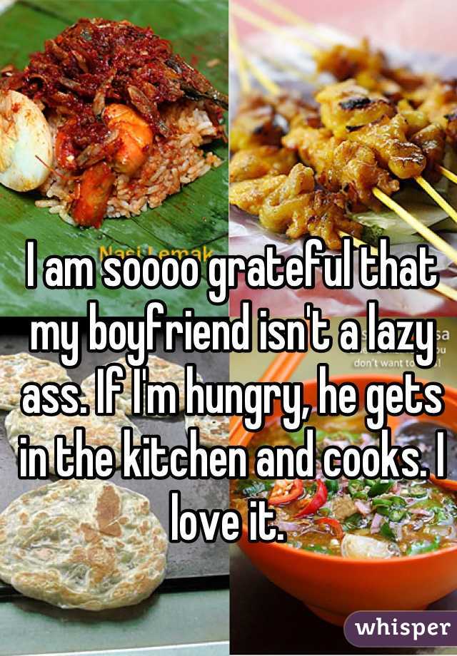 I am soooo grateful that my boyfriend isn't a lazy ass. If I'm hungry, he gets in the kitchen and cooks. I love it. 