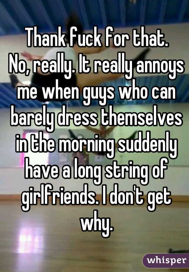 Thank fuck for that.
No, really. It really annoys me when guys who can barely dress themselves in the morning suddenly have a long string of girlfriends. I don't get why.
