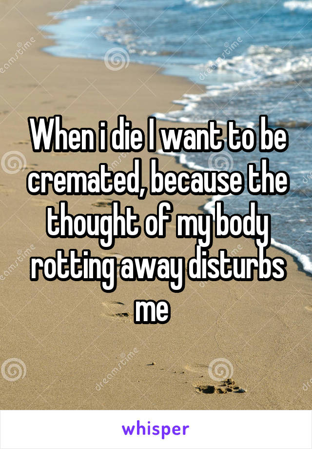 When i die I want to be cremated, because the thought of my body rotting away disturbs me  