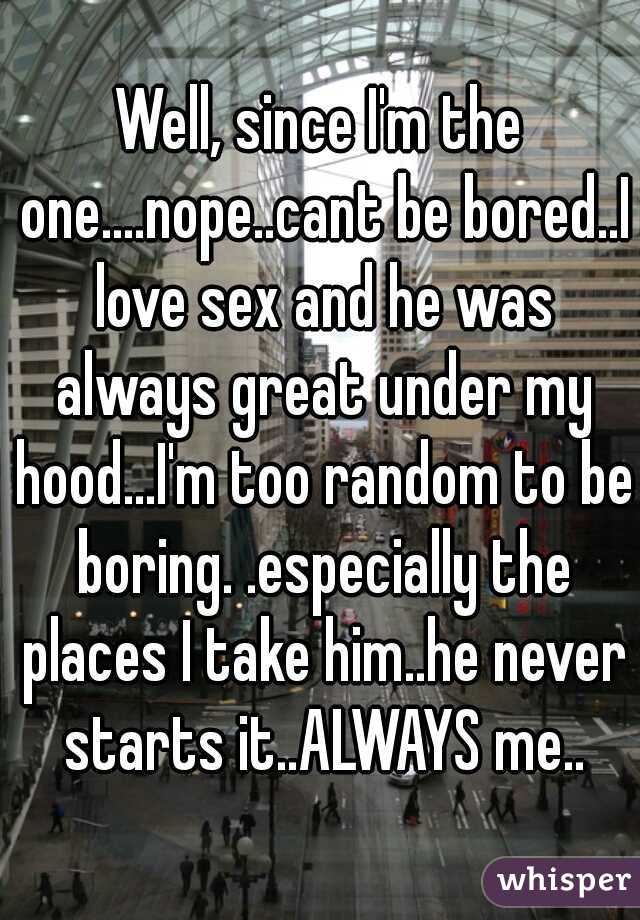 Well, since I'm the one....nope..cant be bored..I love sex and he was always great under my hood...I'm too random to be boring. .especially the places I take him..he never starts it..ALWAYS me..