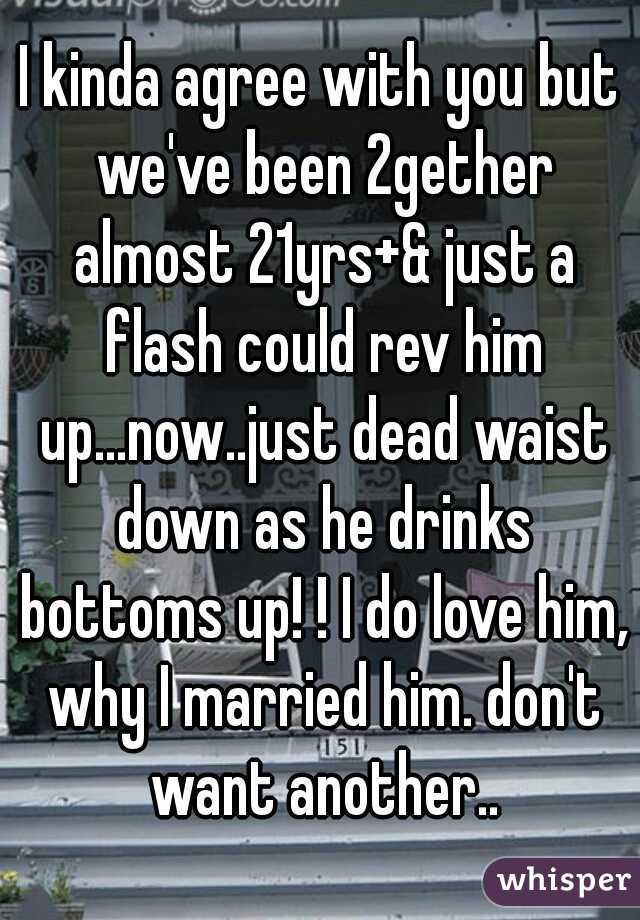 I kinda agree with you but we've been 2gether almost 21yrs+& just a flash could rev him up...now..just dead waist down as he drinks bottoms up! ! I do love him, why I married him. don't want another..