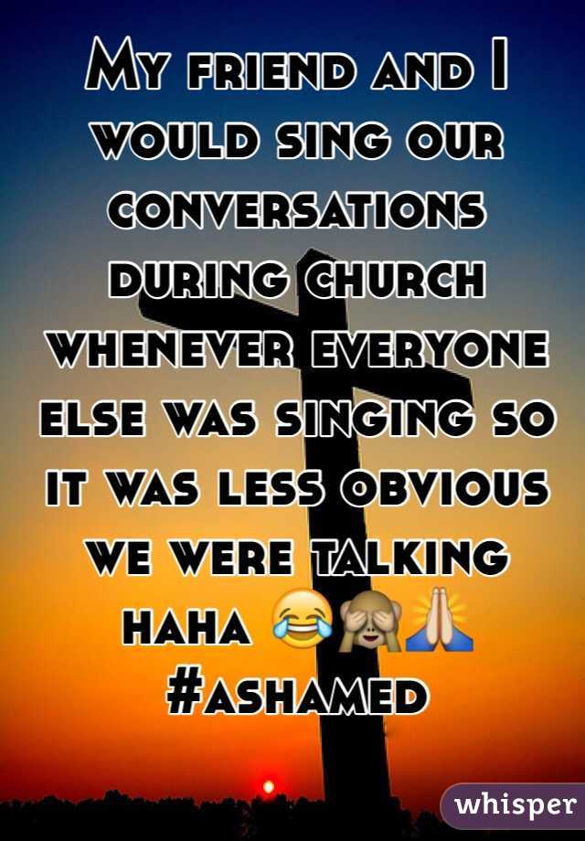My friend and I would sing our conversations during church whenever everyone else was singing so it was less obvious we were talking haha  #ashamed