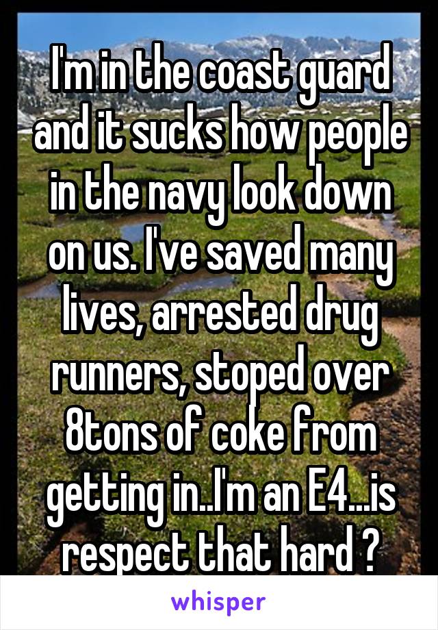 I'm in the coast guard and it sucks how people in the navy look down on us. I've saved many lives, arrested drug runners, stoped over 8tons of coke from getting in..I'm an E4...is respect that hard ?