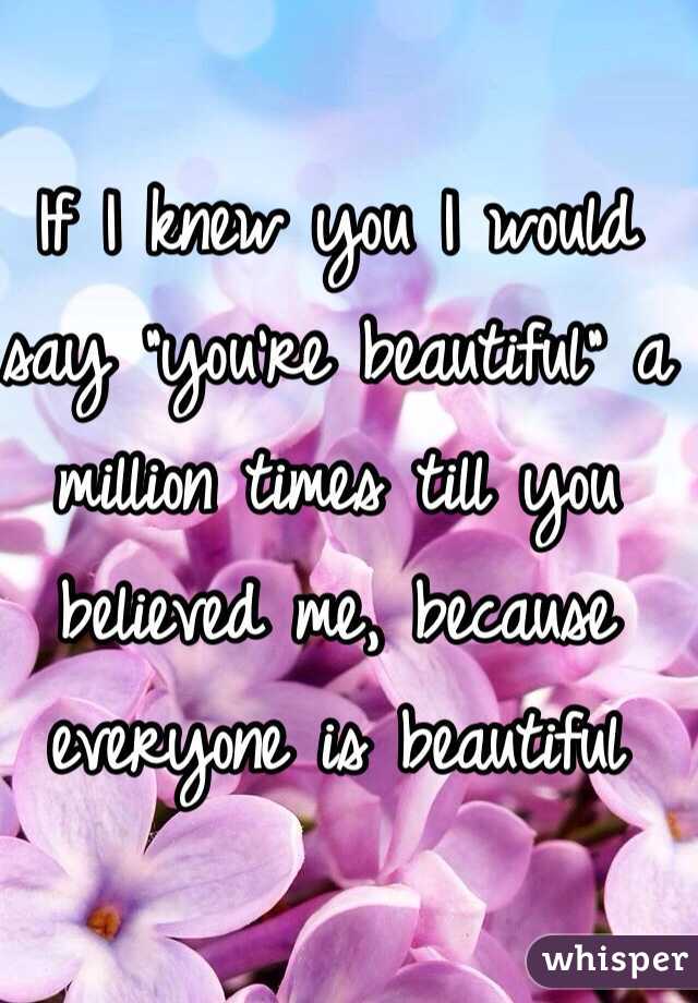 If I knew you I would say "you're beautiful" a million times till you believed me, because everyone is beautiful 