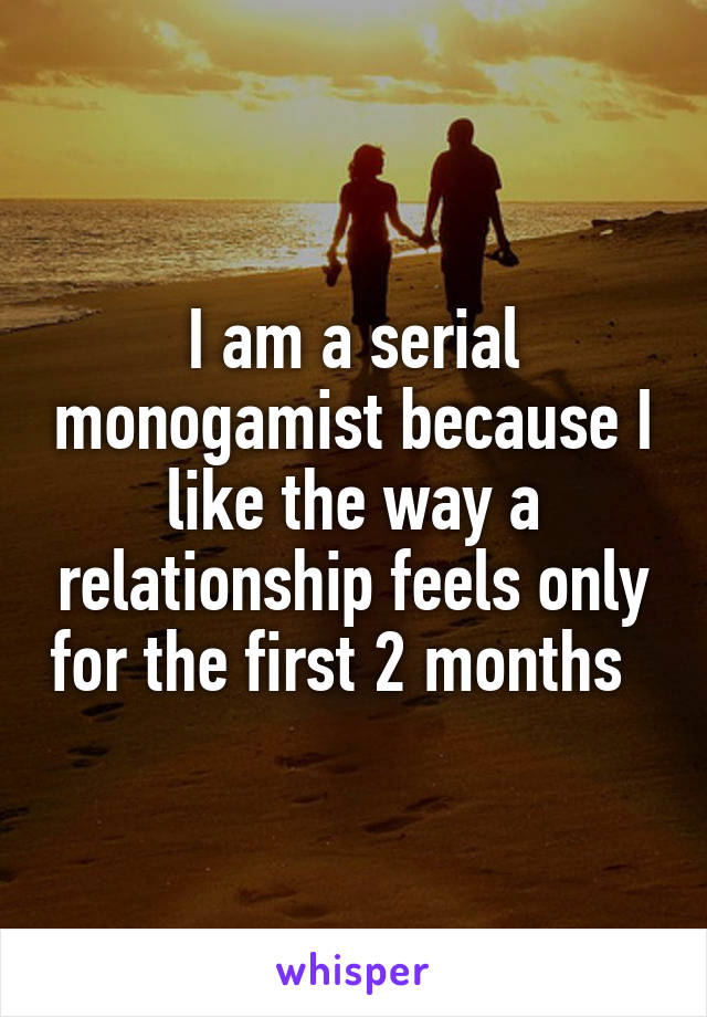 I am a serial monogamist because I like the way a relationship feels only for the first 2 months  