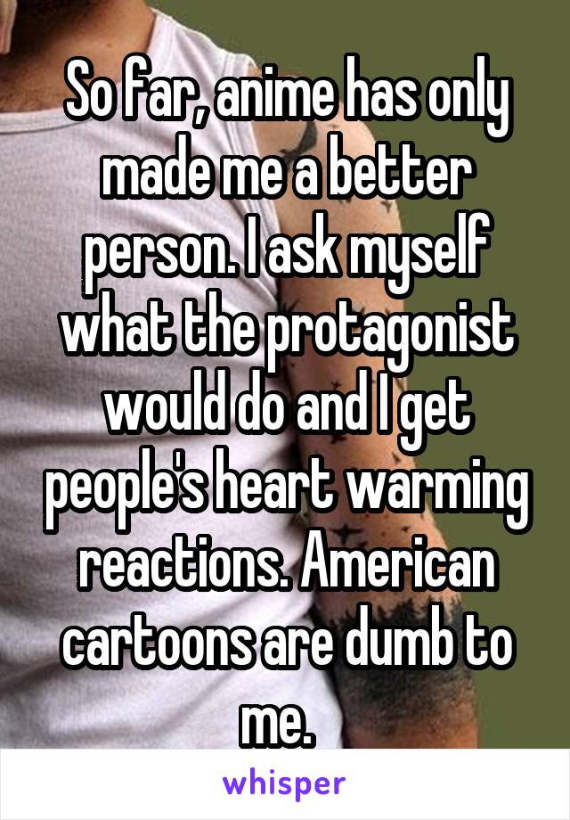 So far, anime has only made me a better person. I ask myself what the protagonist would do and I get people's heart warming reactions. American cartoons are dumb to me.  