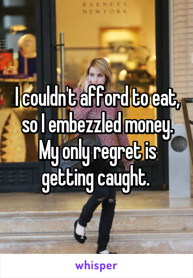 I couldn't afford to eat, so I embezzled money. My only regret is getting caught. 