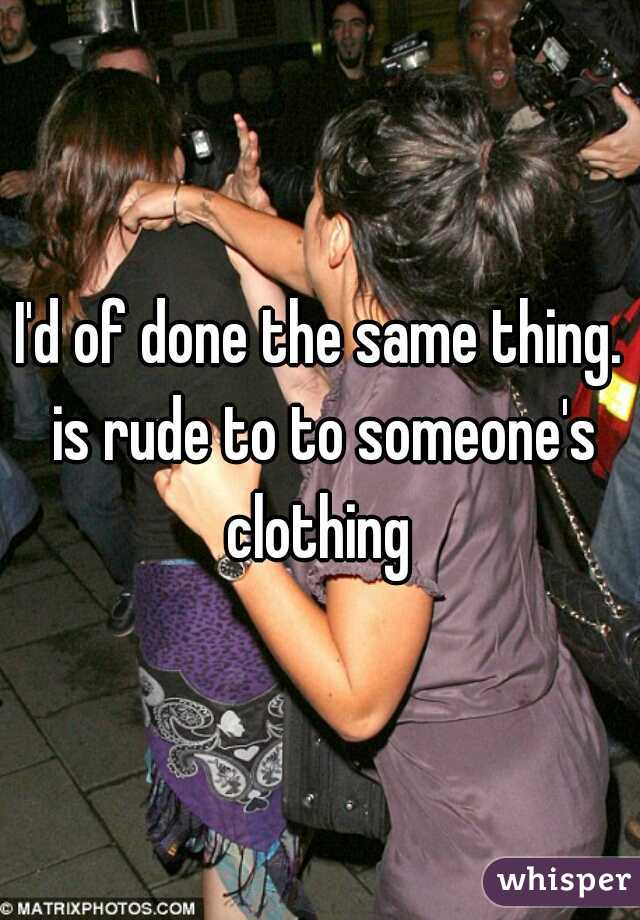 I'd of done the same thing. is rude to to someone's clothing 