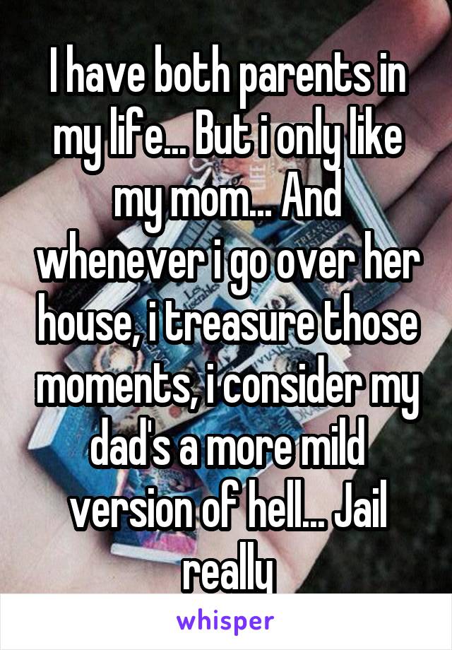 I have both parents in my life... But i only like my mom... And whenever i go over her house, i treasure those moments, i consider my dad's a more mild version of hell... Jail really