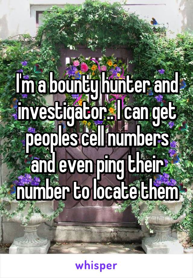 I'm a bounty hunter and investigator.. I can get peoples cell numbers and even ping their number to locate them