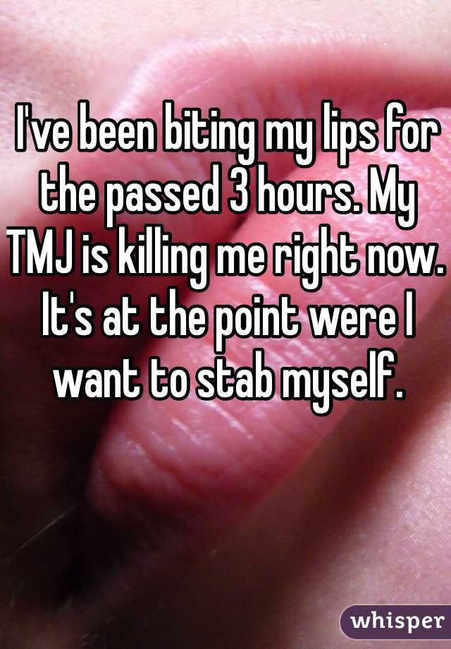 I've been biting my lips for the passed 3 hours. My TMJ is killing me right now. It's at the point were I want to stab myself. 