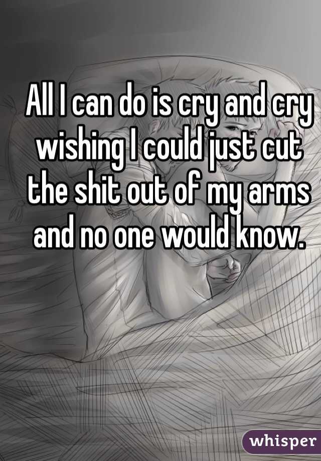 All I can do is cry and cry wishing I could just cut the shit out of my arms and no one would know.