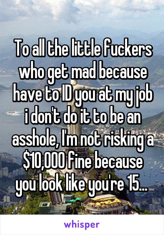 To all the little fuckers who get mad because have to ID you at my job i don't do it to be an asshole, I'm not risking a $10,000 fine because you look like you're 15... 
