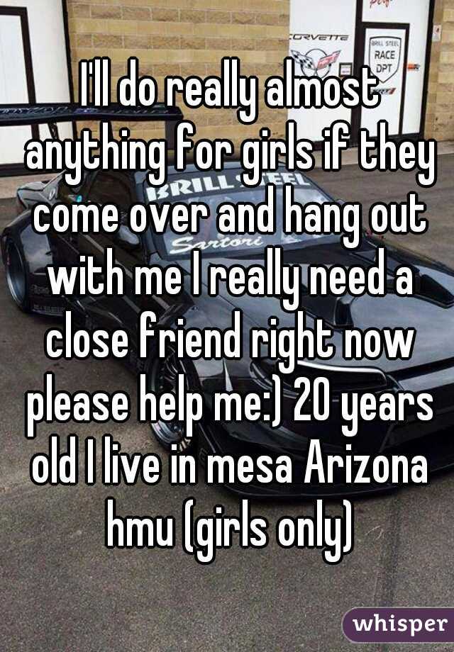  I'll do really almost anything for girls if they come over and hang out with me I really need a close friend right now please help me:) 20 years old I live in mesa Arizona hmu (girls only)