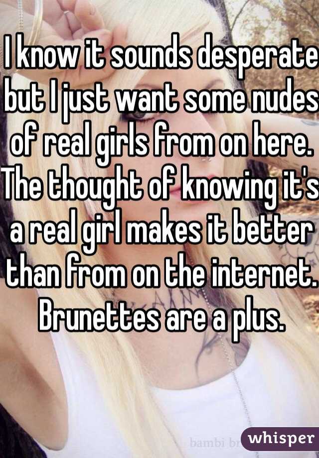 I know it sounds desperate but I just want some nudes of real girls from on here. The thought of knowing it's a real girl makes it better than from on the internet. Brunettes are a plus. 