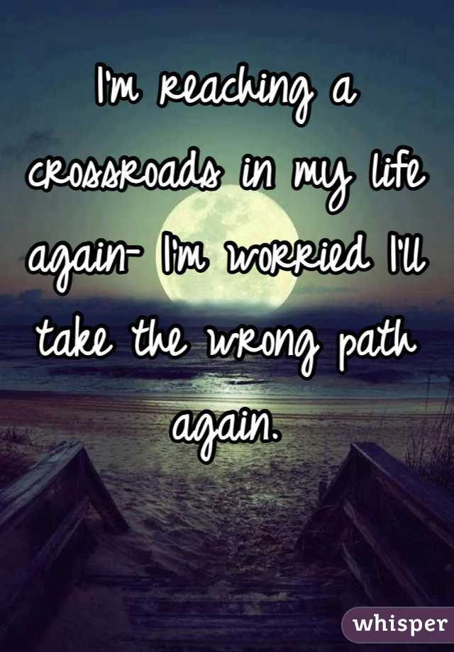 I'm reaching a crossroads in my life again- I'm worried I'll take the wrong path again.