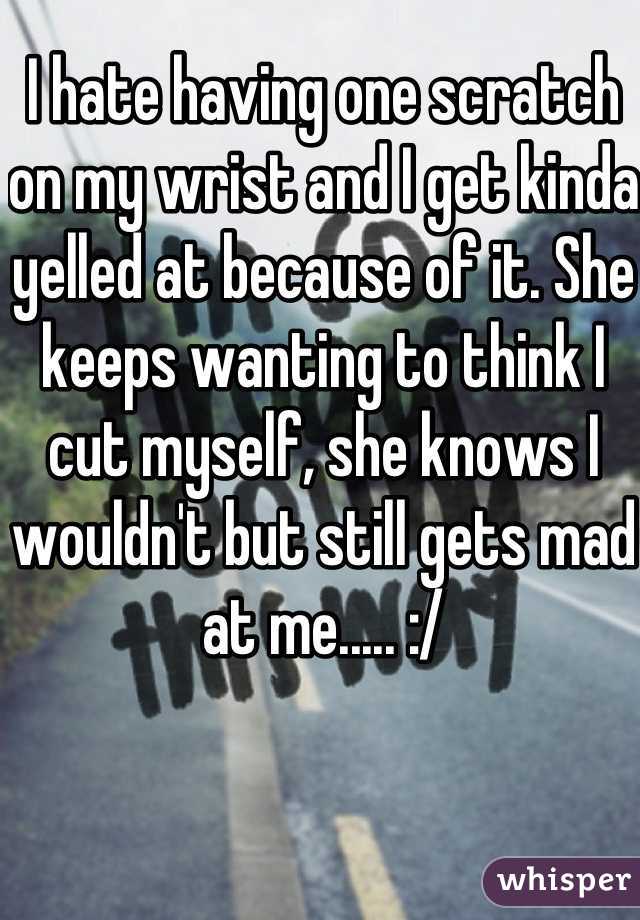 I hate having one scratch on my wrist and I get kinda yelled at because of it. She keeps wanting to think I cut myself, she knows I wouldn't but still gets mad at me..... :/