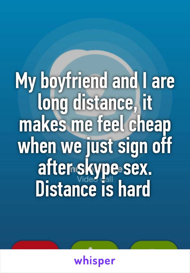 My boyfriend and I are long distance, it makes me feel cheap when we just sign off after skype sex. Distance is hard 