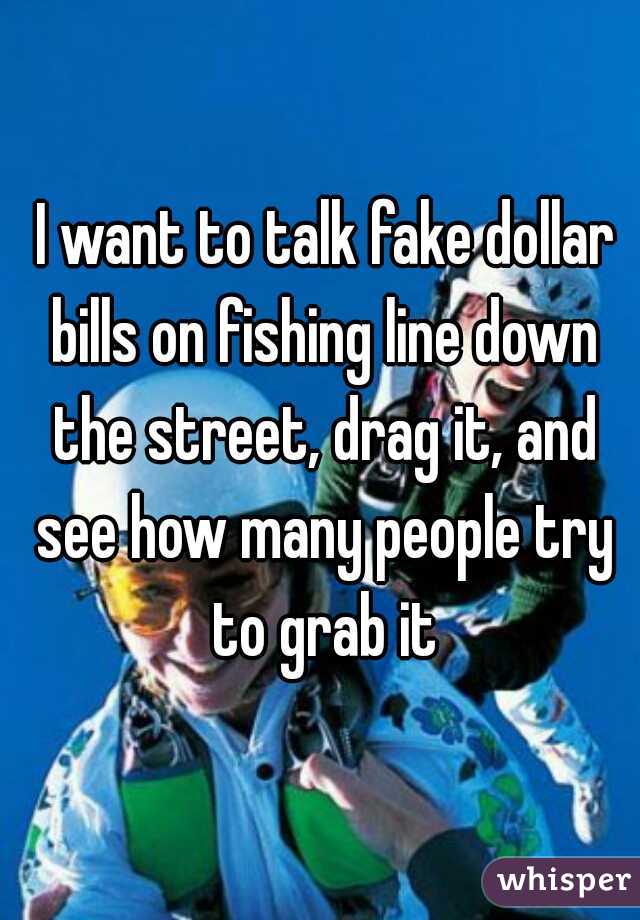  I want to talk fake dollar bills on fishing line down the street, drag it, and see how many people try to grab it