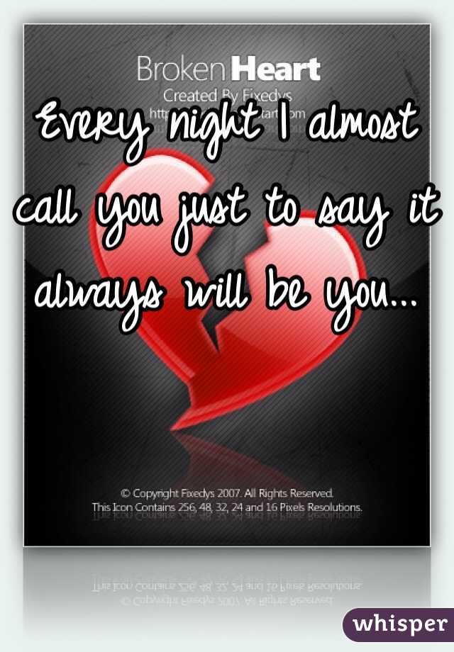 Every night I almost call you just to say it always will be you...