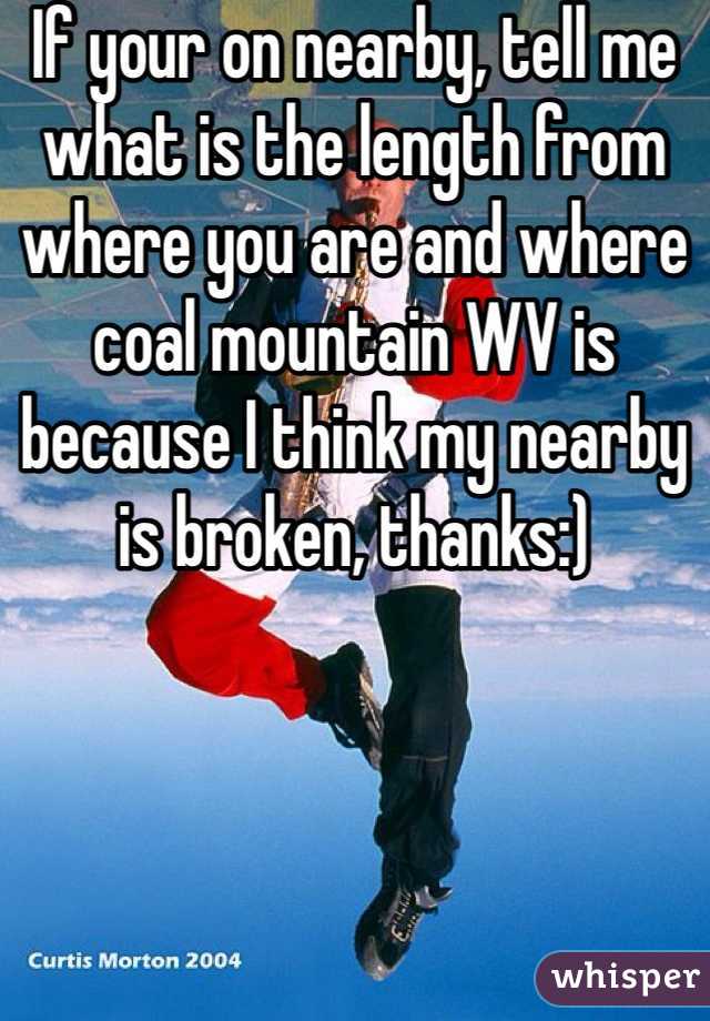 If your on nearby, tell me what is the length from where you are and where coal mountain WV is because I think my nearby is broken, thanks:)