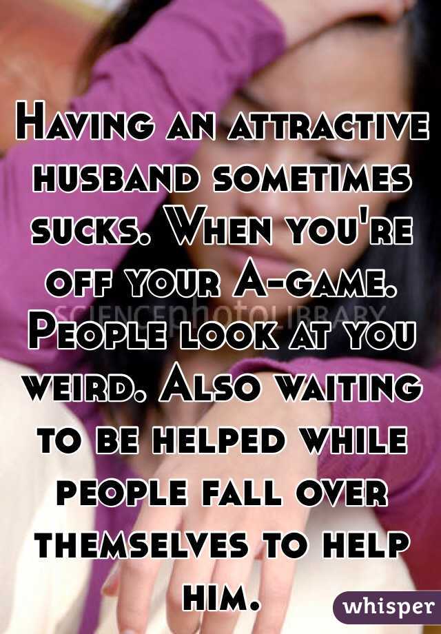 Having an attractive husband sometimes sucks. When you're off your A-game. People look at you weird. Also waiting to be helped while people fall over themselves to help him. 