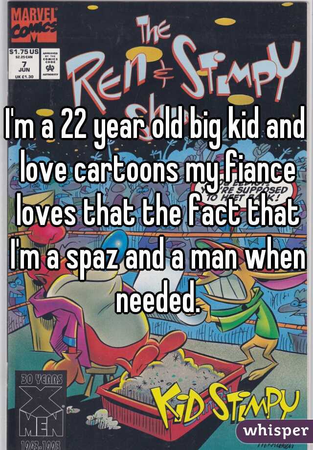 I'm a 22 year old big kid and love cartoons my fiance loves that the fact that I'm a spaz and a man when needed.