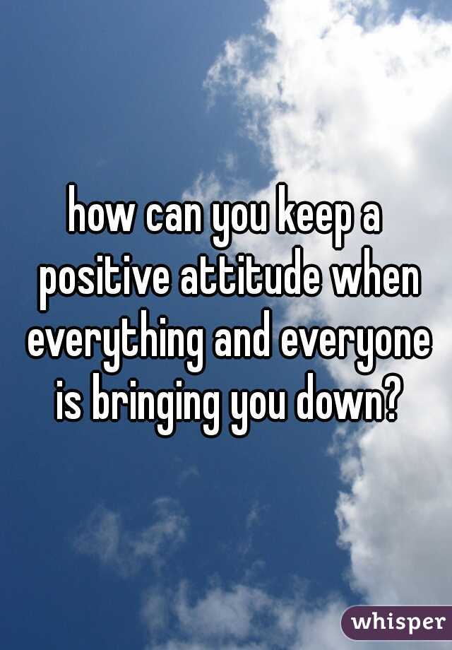 how can you keep a positive attitude when everything and everyone is bringing you down?