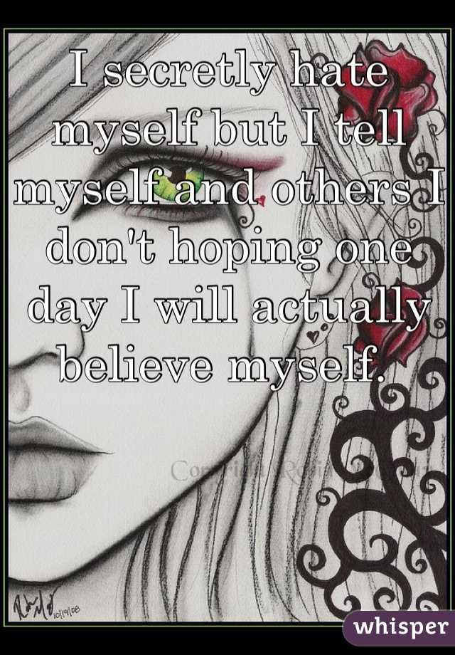 I secretly hate myself but I tell myself and others I don't hoping one day I will actually believe myself. 