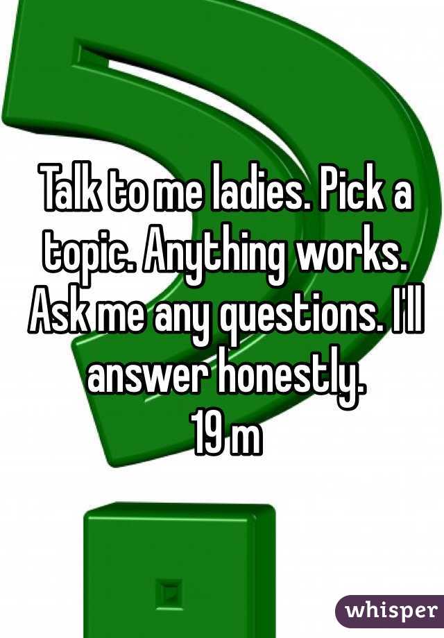 Talk to me ladies. Pick a topic. Anything works. Ask me any questions. I'll answer honestly. 
19 m